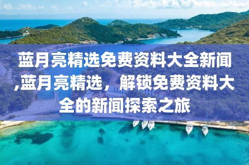 蓝月亮精选免费资料大全新闻,蓝月亮精选，解锁免费资料大全的新闻探索之旅