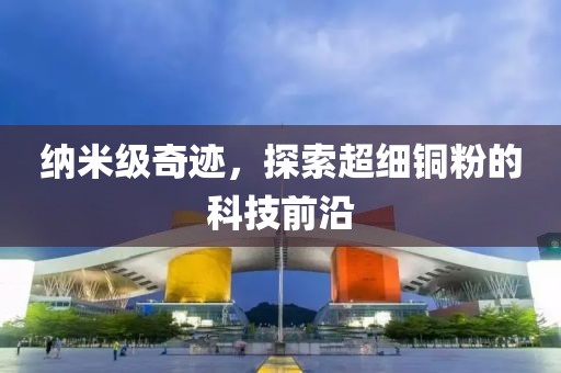 纳米级奇迹，探索超细铜粉的科技前沿
