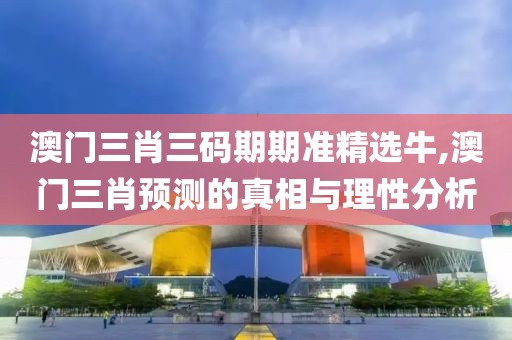 澳门三肖三码期期准精选牛,澳门三肖预测的真相与理性分析