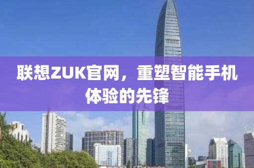 联想ZUK官网，重塑智能手机体验的先锋