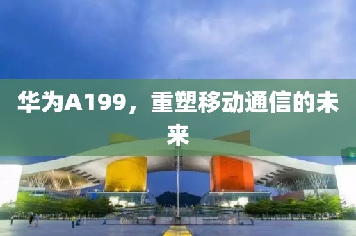 华为A199，重塑移动通信的未来