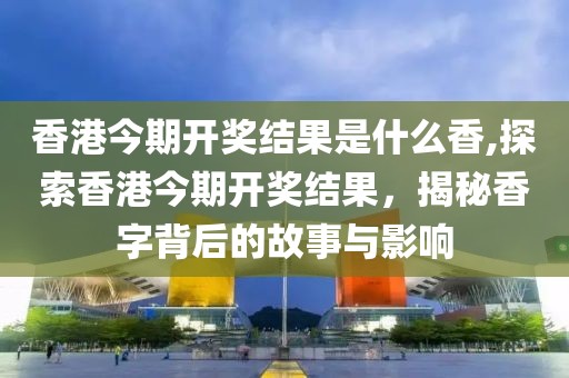 香港今期开奖结果是什么香,探索香港今期开奖结果，揭秘香字背后的故事与影响