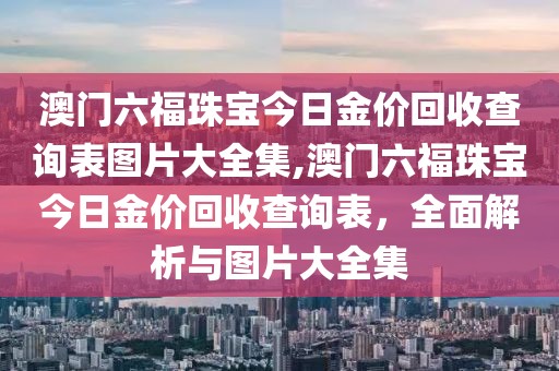 澳门六福珠宝今日金价回收查询表图片大全集,澳门六福珠宝今日金价回收查询表，全面解析与图片大全集
