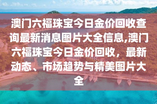 澳门六福珠宝今日金价回收查询最新消息图片大全信息,澳门六福珠宝今日金价回收，最新动态、市场趋势与精美图片大全