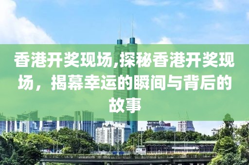 香港开奖现场,探秘香港开奖现场，揭幕幸运的瞬间与背后的故事