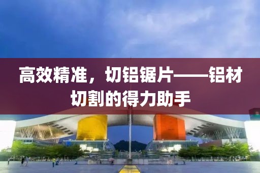 高效精准，切铝锯片——铝材切割的得力助手