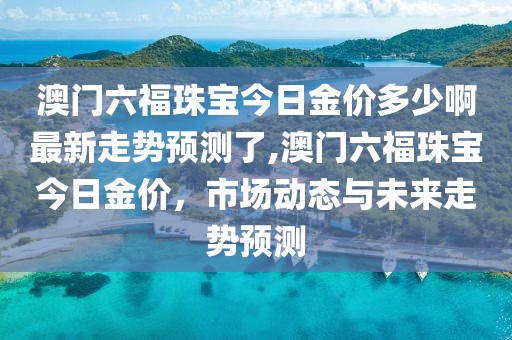 澳门六福珠宝今日金价多少啊最新走势预测了,澳门六福珠宝今日金价，市场动态与未来走势预测