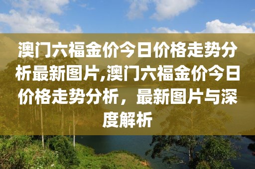 澳门六福金价今日价格走势分析最新图片,澳门六福金价今日价格走势分析，最新图片与深度解析