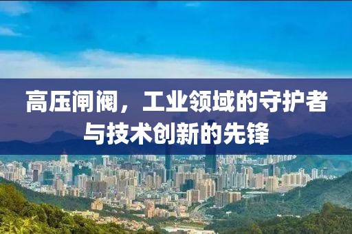 高压闸阀，工业领域的守护者与技术创新的先锋