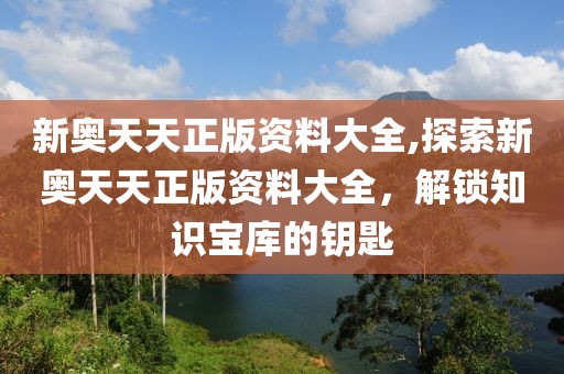 新奥天天正版资料大全,探索新奥天天正版资料大全，解锁知识宝库的钥匙