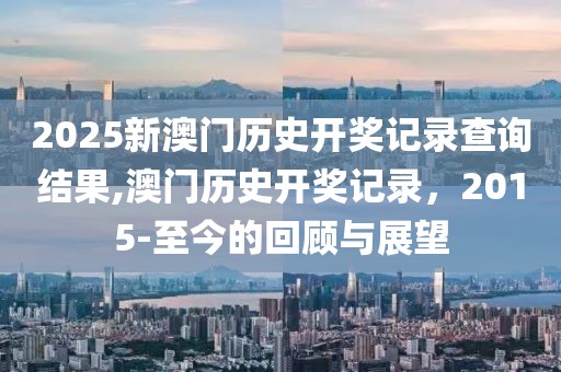 2025新澳门历史开奖记录查询结果,澳门历史开奖记录，2015-至今的回顾与展望