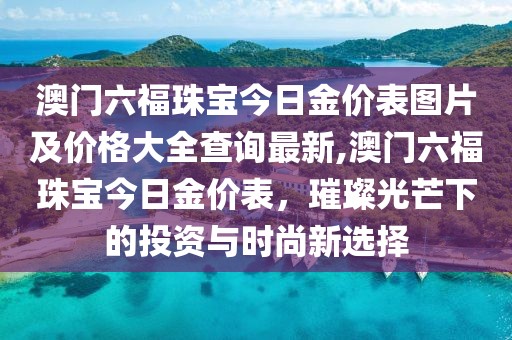 澳门六福珠宝今日金价表图片及价格大全查询最新,澳门六福珠宝今日金价表，璀璨光芒下的投资与时尚新选择