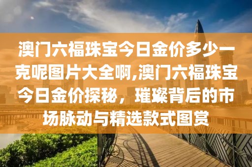 澳门六福珠宝今日金价多少一克呢图片大全啊,澳门六福珠宝今日金价探秘，璀璨背后的市场脉动与精选款式图赏