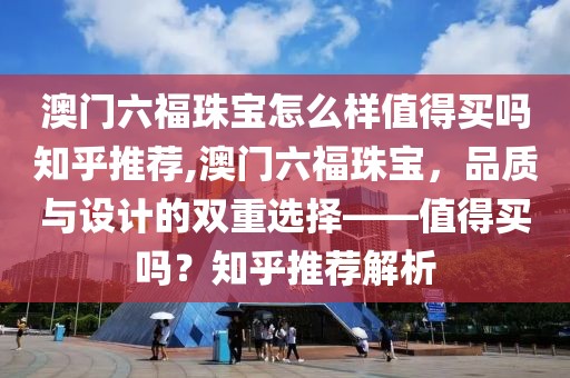 澳门六福珠宝怎么样值得买吗知乎推荐,澳门六福珠宝，品质与设计的双重选择——值得买吗？知乎推荐解析