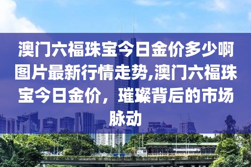 澳门六福珠宝今日金价多少啊图片最新行情走势,澳门六福珠宝今日金价，璀璨背后的市场脉动