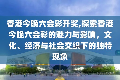 香港今晚六会彩开奖,探索香港今晚六会彩的魅力与影响，文化、经济与社会交织下的独特现象