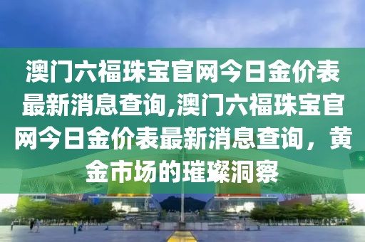澳门六福珠宝官网今日金价表最新消息查询,澳门六福珠宝官网今日金价表最新消息查询，黄金市场的璀璨洞察