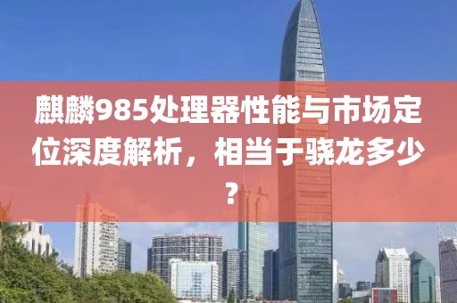 麒麟985处理器性能与市场定位深度解析，相当于骁龙多少？