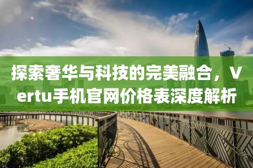 探索奢华与科技的完美融合，Vertu手机官网价格表深度解析