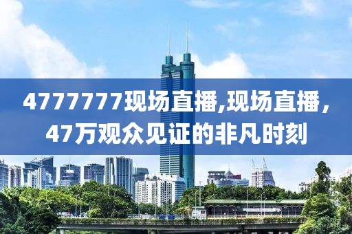 4777777现场直播,现场直播，47万观众见证的非凡时刻
