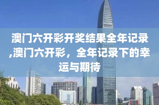 澳门六开彩开奖结果全年记录,澳门六开彩，全年记录下的幸运与期待