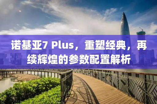 诺基亚7 Plus，重塑经典，再续辉煌的参数配置解析