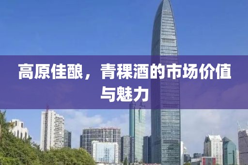 高原佳酿，青稞酒的市场价值与魅力