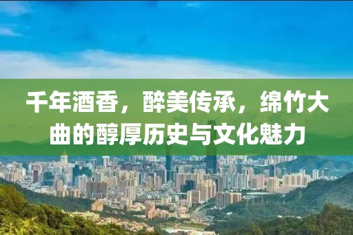 千年酒香，醉美传承，绵竹大曲的醇厚历史与文化魅力