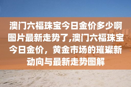 澳门六福珠宝今日金价多少啊图片最新走势了,澳门六福珠宝今日金价，黄金市场的璀璨新动向与最新走势图解