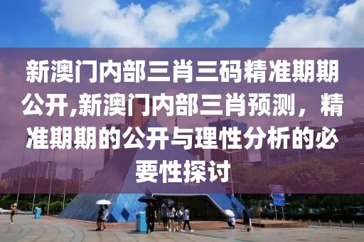 新澳门内部三肖三码精准期期公开,新澳门内部三肖预测，精准期期的公开与理性分析的必要性探讨