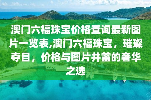 澳门六福珠宝价格查询最新图片一览表,澳门六福珠宝，璀璨夺目，价格与图片并蓄的奢华之选