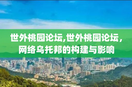 世外桃园论坛,世外桃园论坛，网络乌托邦的构建与影响