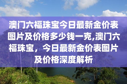 澳门六福珠宝今日最新金价表图片及价格多少钱一克,澳门六福珠宝，今日最新金价表图片及价格深度解析