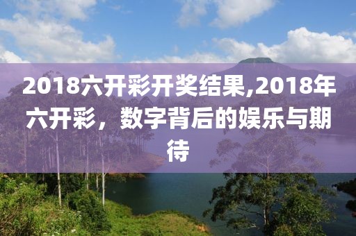 2018六开彩开奖结果,2018年六开彩，数字背后的娱乐与期待