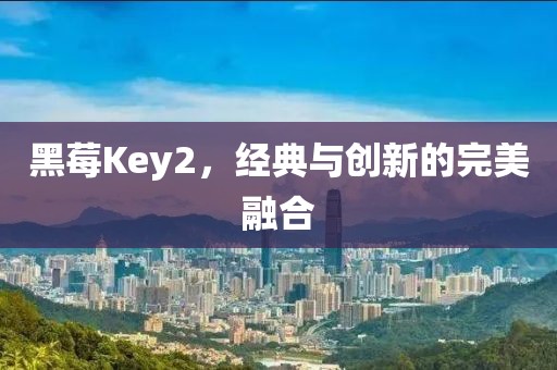 黑莓Key2，经典与创新的完美融合