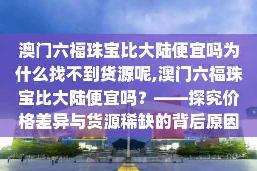 澳门六福珠宝比大陆便宜吗为什么找不到货源呢,澳门六福珠宝比大陆便宜吗？——探究价格差异与货源稀缺的背后原因