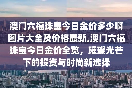 澳门六福珠宝今日金价多少啊图片大全及价格最新,澳门六福珠宝今日金价全览，璀璨光芒下的投资与时尚新选择