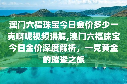 澳门六福珠宝今日金价多少一克啊呢视频讲解,澳门六福珠宝今日金价深度解析，一克黄金的璀璨之旅