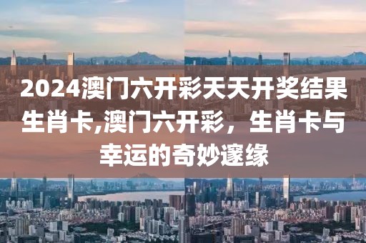 2024澳门六开彩天天开奖结果生肖卡,澳门六开彩，生肖卡与幸运的奇妙邃缘