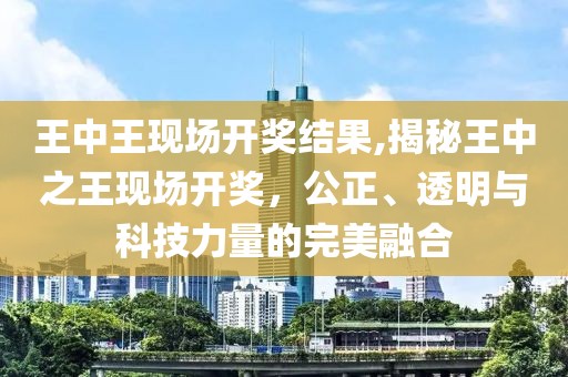 王中王现场开奖结果,揭秘王中之王现场开奖，公正、透明与科技力量的完美融合