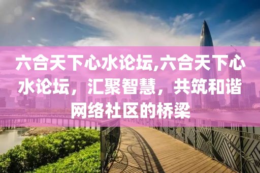 六合天下心水论坛,六合天下心水论坛，汇聚智慧，共筑和谐网络社区的桥梁