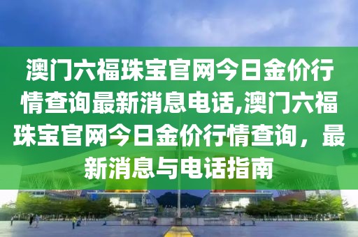 澳门六福珠宝官网今日金价行情查询最新消息电话,澳门六福珠宝官网今日金价行情查询，最新消息与电话指南