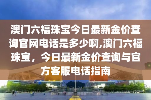 澳门六福珠宝今日最新金价查询官网电话是多少啊,澳门六福珠宝，今日最新金价查询与官方客服电话指南
