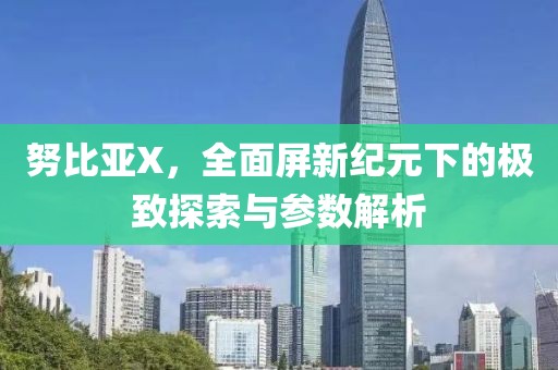 努比亚X，全面屏新纪元下的极致探索与参数解析