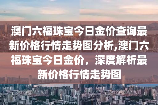 澳门六福珠宝今日金价查询最新价格行情走势图分析,澳门六福珠宝今日金价，深度解析最新价格行情走势图