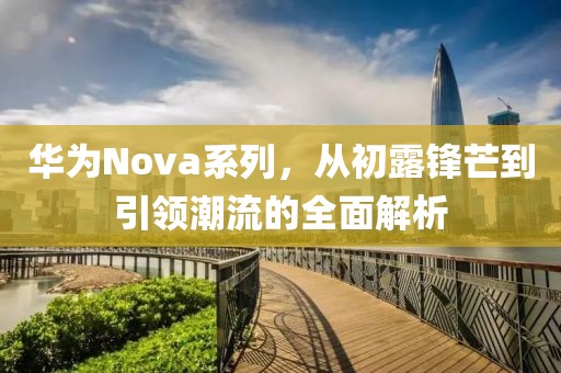 华为Nova系列，从初露锋芒到引领潮流的全面解析