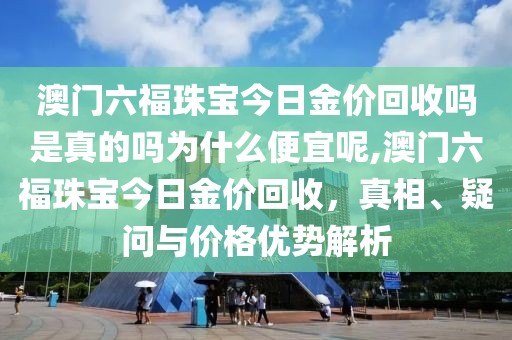 澳门六福珠宝今日金价回收吗是真的吗为什么便宜呢,澳门六福珠宝今日金价回收，真相、疑问与价格优势解析