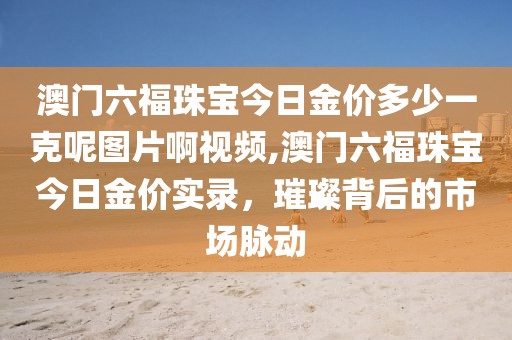 澳门六福珠宝今日金价多少一克呢图片啊视频,澳门六福珠宝今日金价实录，璀璨背后的市场脉动
