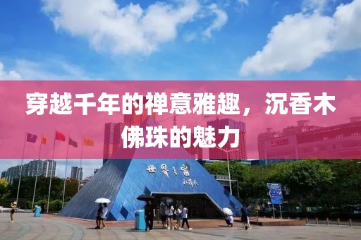 穿越千年的禅意雅趣，沉香木佛珠的魅力