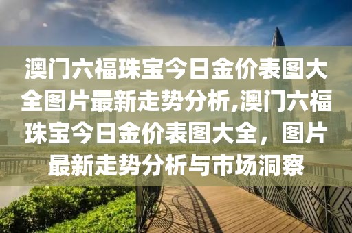 澳门六福珠宝今日金价表图大全图片最新走势分析,澳门六福珠宝今日金价表图大全，图片最新走势分析与市场洞察